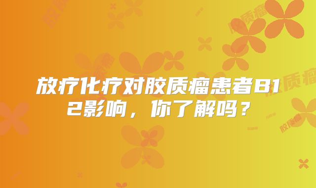 放疗化疗对胶质瘤患者B12影响，你了解吗？