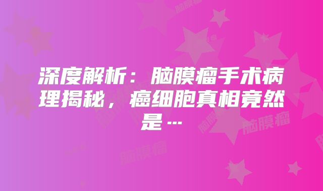 深度解析：脑膜瘤手术病理揭秘，癌细胞真相竟然是…