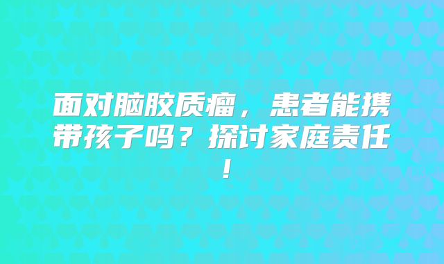 面对脑胶质瘤，患者能携带孩子吗？探讨家庭责任！