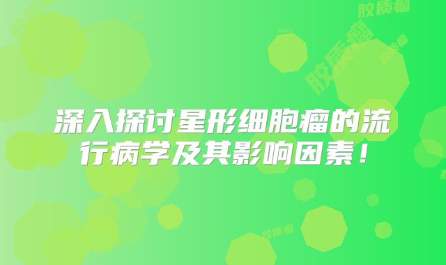 深入探讨星形细胞瘤的流行病学及其影响因素！