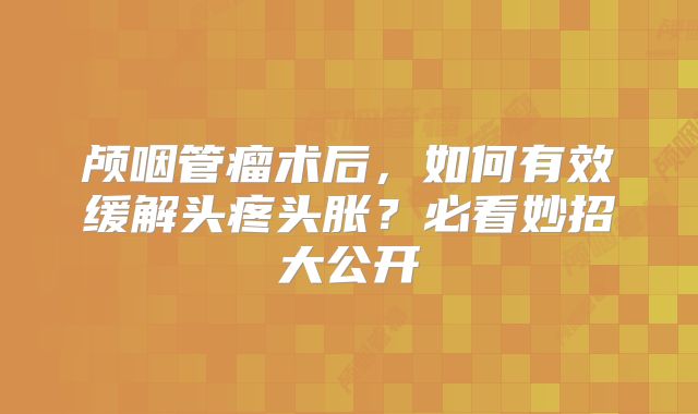 颅咽管瘤术后，如何有效缓解头疼头胀？必看妙招大公开