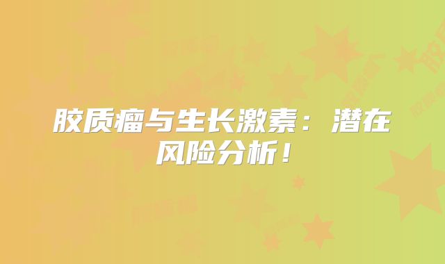 胶质瘤与生长激素：潜在风险分析！