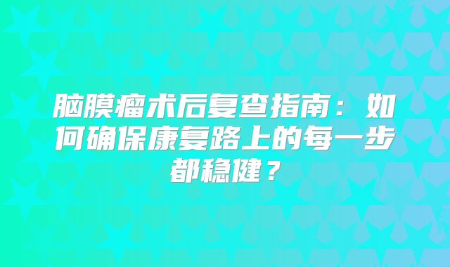 脑膜瘤术后复查指南：如何确保康复路上的每一步都稳健？