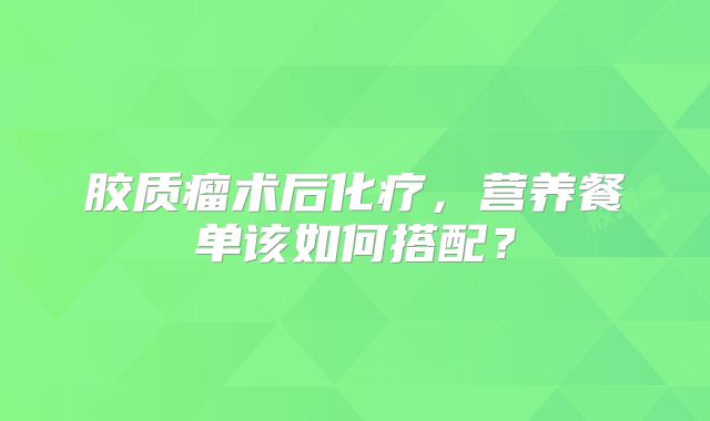 胶质瘤术后化疗，营养餐单该如何搭配？