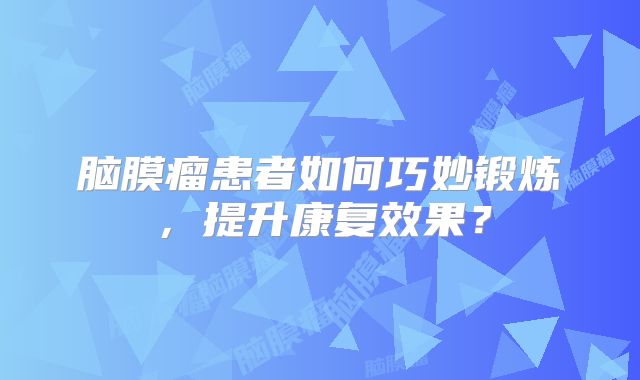 脑膜瘤患者如何巧妙锻炼，提升康复效果？