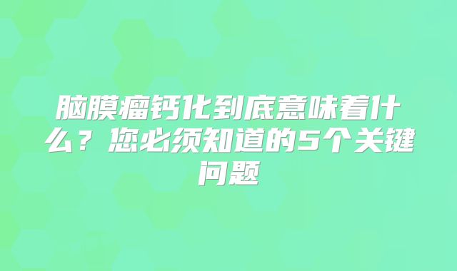 脑膜瘤钙化到底意味着什么？您必须知道的5个关键问题