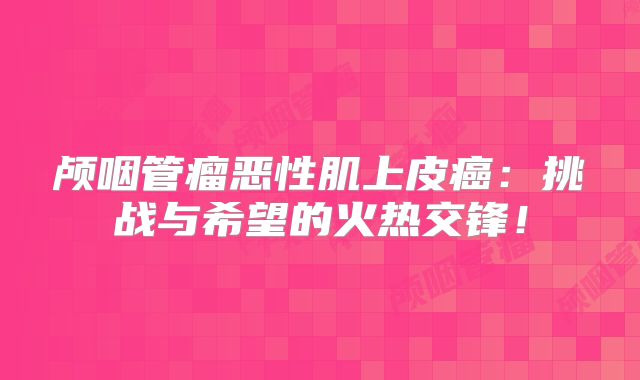 颅咽管瘤恶性肌上皮癌：挑战与希望的火热交锋！