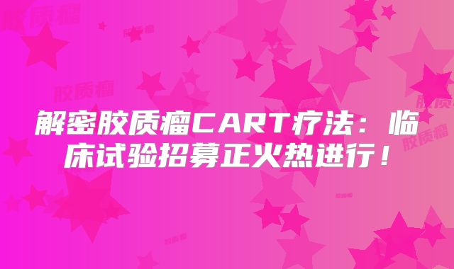 解密胶质瘤CART疗法：临床试验招募正火热进行！