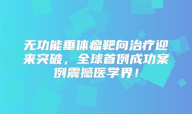 无功能垂体瘤靶向治疗迎来突破，全球首例成功案例震撼医学界！