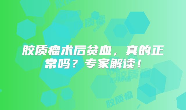 胶质瘤术后贫血，真的正常吗？专家解读！