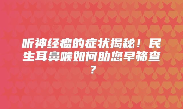 听神经瘤的症状揭秘！民生耳鼻喉如何助您早筛查？