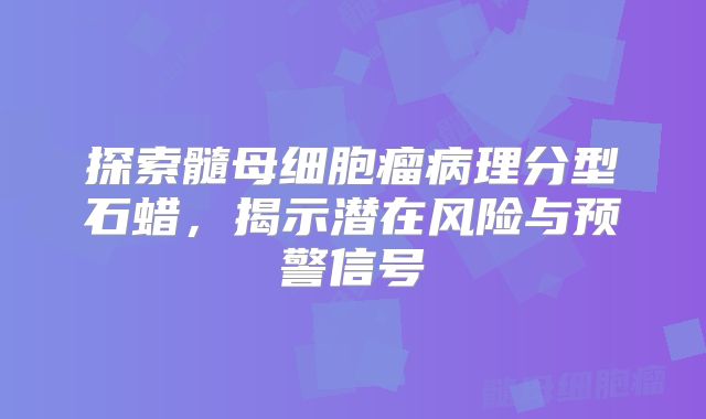 探索髓母细胞瘤病理分型石蜡，揭示潜在风险与预警信号