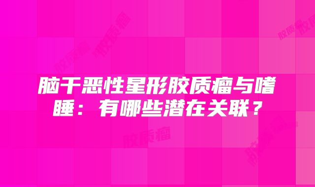 脑干恶性星形胶质瘤与嗜睡：有哪些潜在关联？
