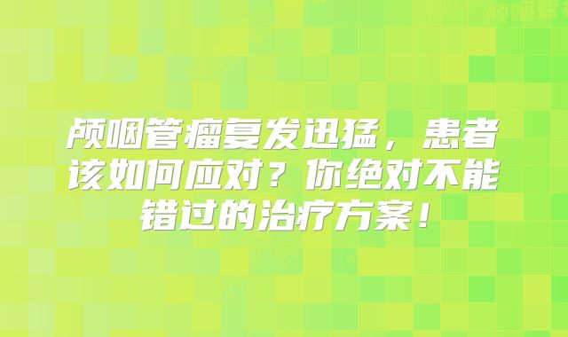 颅咽管瘤复发迅猛，患者该如何应对？你绝对不能错过的治疗方案！