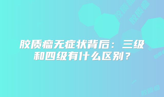 胶质瘤无症状背后：三级和四级有什么区别？