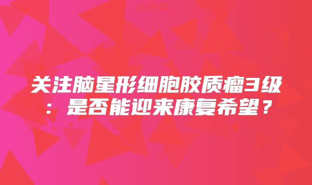 关注脑星形细胞胶质瘤3级：是否能迎来康复希望？