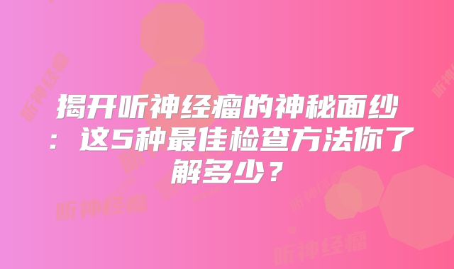 揭开听神经瘤的神秘面纱：这5种最佳检查方法你了解多少？