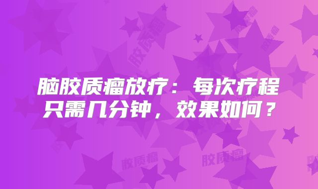 脑胶质瘤放疗：每次疗程只需几分钟，效果如何？
