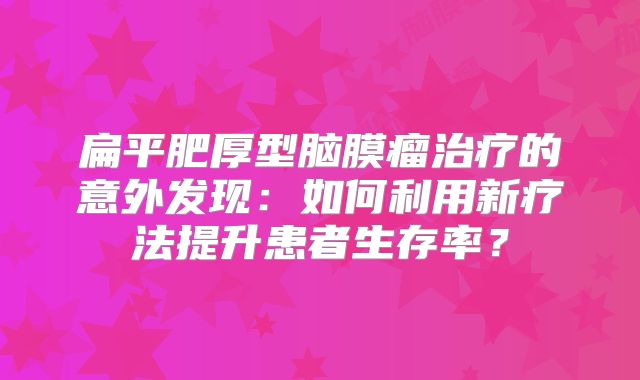 扁平肥厚型脑膜瘤治疗的意外发现：如何利用新疗法提升患者生存率？