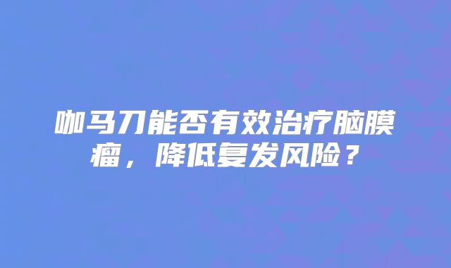 咖马刀能否有效治疗脑膜瘤，降低复发风险？