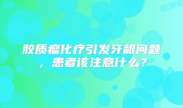 胶质瘤化疗引发牙龈问题，患者该注意什么？