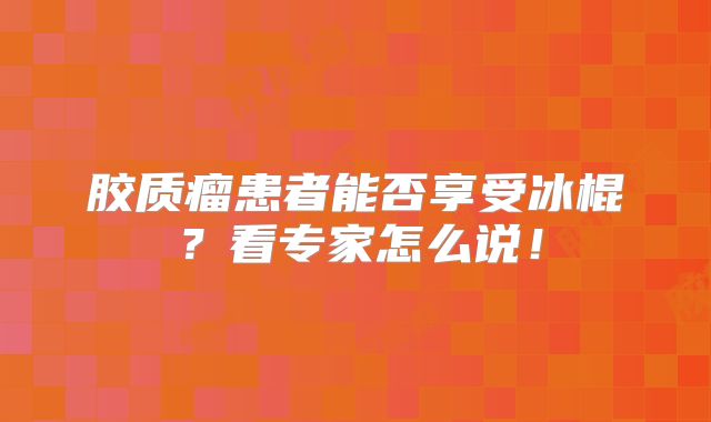 胶质瘤患者能否享受冰棍？看专家怎么说！