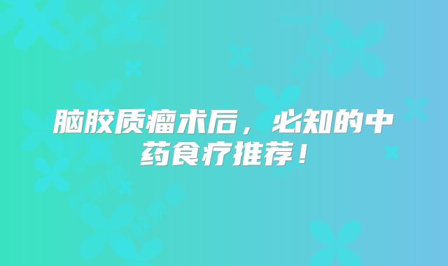 脑胶质瘤术后，必知的中药食疗推荐！