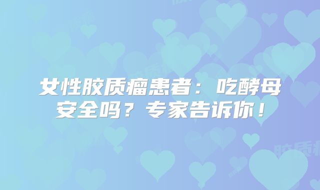 女性胶质瘤患者：吃酵母安全吗？专家告诉你！