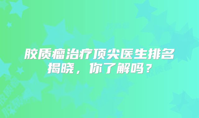胶质瘤治疗顶尖医生排名揭晓，你了解吗？