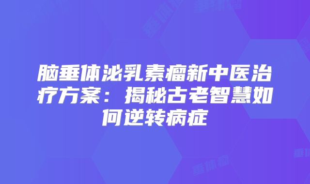 脑垂体泌乳素瘤新中医治疗方案：揭秘古老智慧如何逆转病症