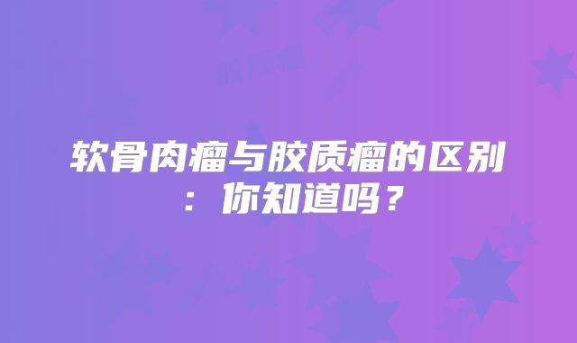 软骨肉瘤与胶质瘤的区别：你知道吗？