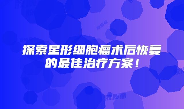 探索星形细胞瘤术后恢复的最佳治疗方案！