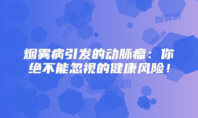 烟雾病引发的动脉瘤：你绝不能忽视的健康风险！