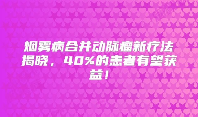 烟雾病合并动脉瘤新疗法揭晓，40%的患者有望获益！