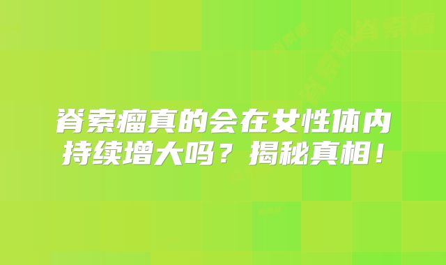脊索瘤真的会在女性体内持续增大吗？揭秘真相！
