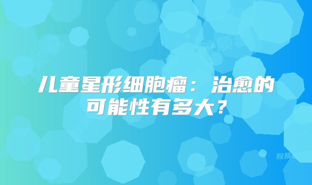 儿童星形细胞瘤：治愈的可能性有多大？