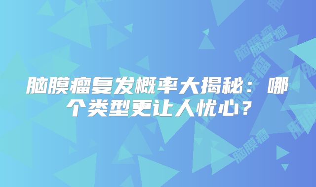 脑膜瘤复发概率大揭秘：哪个类型更让人忧心？