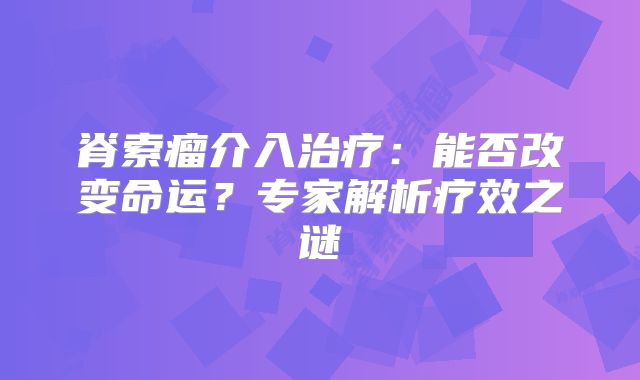 脊索瘤介入治疗：能否改变命运？专家解析疗效之谜