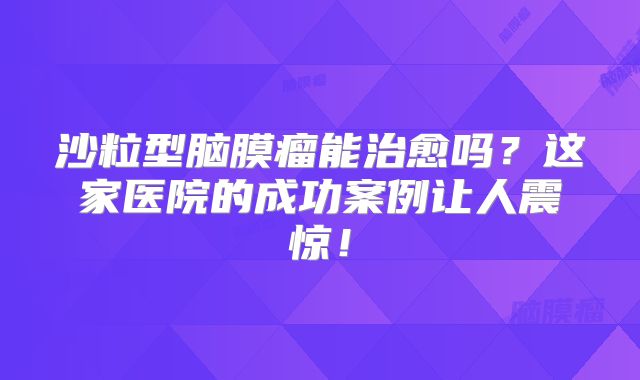 沙粒型脑膜瘤能治愈吗？这家医院的成功案例让人震惊！