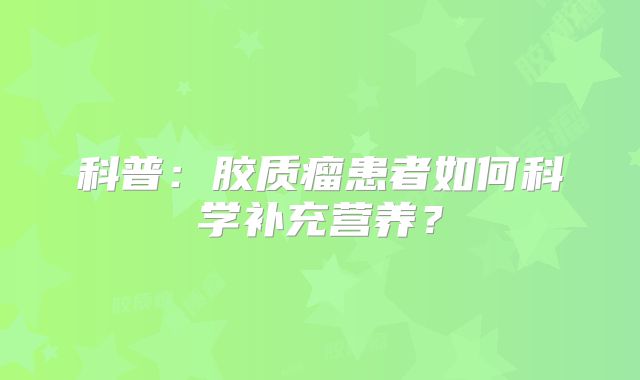 科普：胶质瘤患者如何科学补充营养？