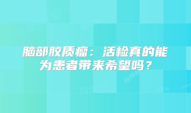 脑部胶质瘤：活检真的能为患者带来希望吗？