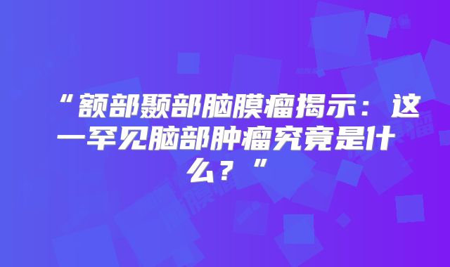 “额部颞部脑膜瘤揭示：这一罕见脑部肿瘤究竟是什么？”