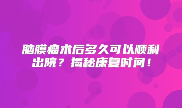 脑膜瘤术后多久可以顺利出院？揭秘康复时间！