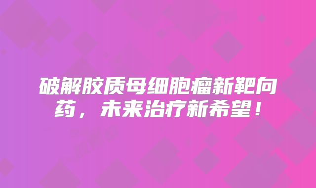 破解胶质母细胞瘤新靶向药，未来治疗新希望！