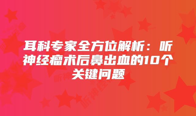耳科专家全方位解析：听神经瘤术后鼻出血的10个关键问题