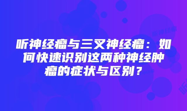 听神经瘤与三叉神经瘤：如何快速识别这两种神经肿瘤的症状与区别？