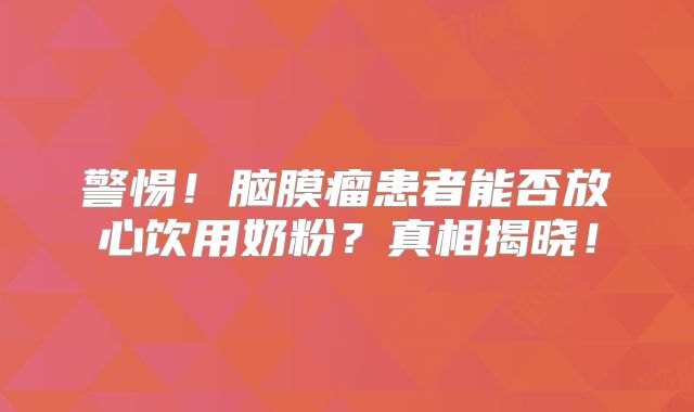 警惕！脑膜瘤患者能否放心饮用奶粉？真相揭晓！