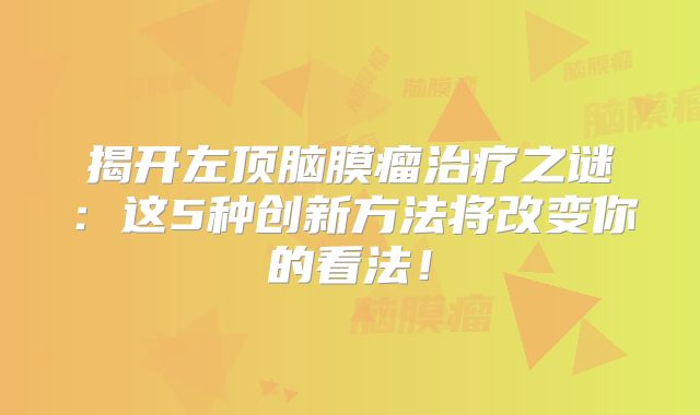 揭开左顶脑膜瘤治疗之谜：这5种创新方法将改变你的看法！