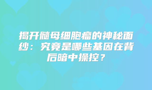 揭开髓母细胞瘤的神秘面纱：究竟是哪些基因在背后暗中操控？
