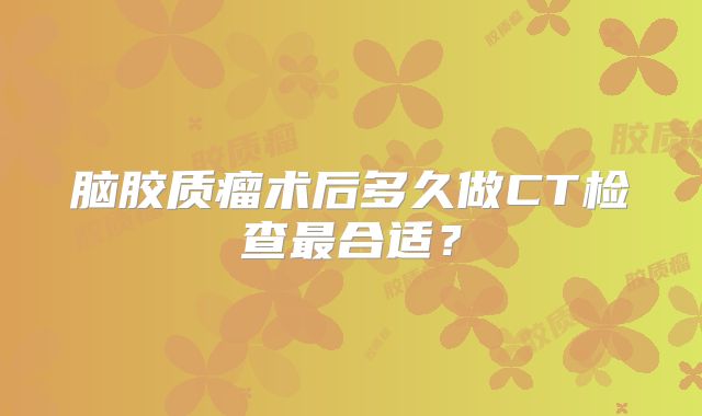 脑胶质瘤术后多久做CT检查最合适？